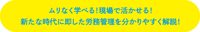 ムリなく学べる！現場で活かせる！新たな時代に即した労務管理を分かりやすく解説！