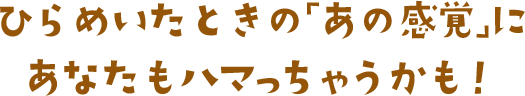 ひらめいたときの「あの感覚」にあなたもハマっちゃうかも！