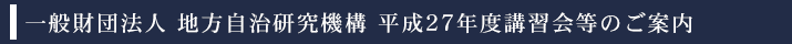 一般財団法人　地方自治研究機構　平成27年度講習会等の御案内